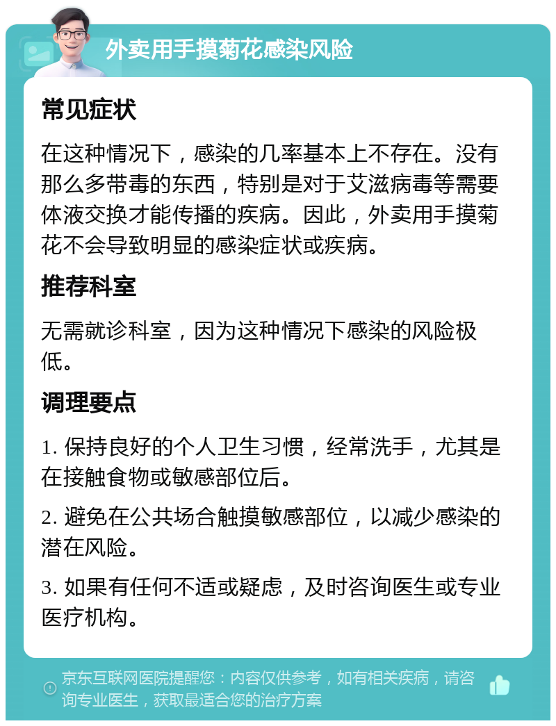 外卖用手摸菊花感染风险 常见症状 在这种情况下，感染的几率基本上不存在。没有那么多带毒的东西，特别是对于艾滋病毒等需要体液交换才能传播的疾病。因此，外卖用手摸菊花不会导致明显的感染症状或疾病。 推荐科室 无需就诊科室，因为这种情况下感染的风险极低。 调理要点 1. 保持良好的个人卫生习惯，经常洗手，尤其是在接触食物或敏感部位后。 2. 避免在公共场合触摸敏感部位，以减少感染的潜在风险。 3. 如果有任何不适或疑虑，及时咨询医生或专业医疗机构。