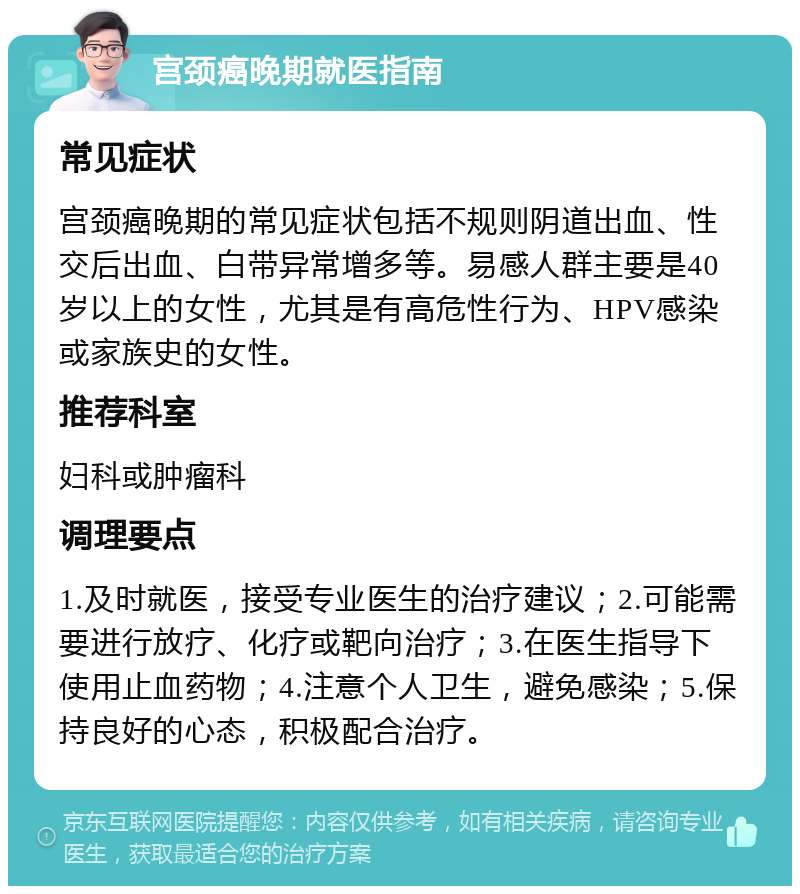 宫颈癌晚期就医指南 常见症状 宫颈癌晚期的常见症状包括不规则阴道出血、性交后出血、白带异常增多等。易感人群主要是40岁以上的女性，尤其是有高危性行为、HPV感染或家族史的女性。 推荐科室 妇科或肿瘤科 调理要点 1.及时就医，接受专业医生的治疗建议；2.可能需要进行放疗、化疗或靶向治疗；3.在医生指导下使用止血药物；4.注意个人卫生，避免感染；5.保持良好的心态，积极配合治疗。