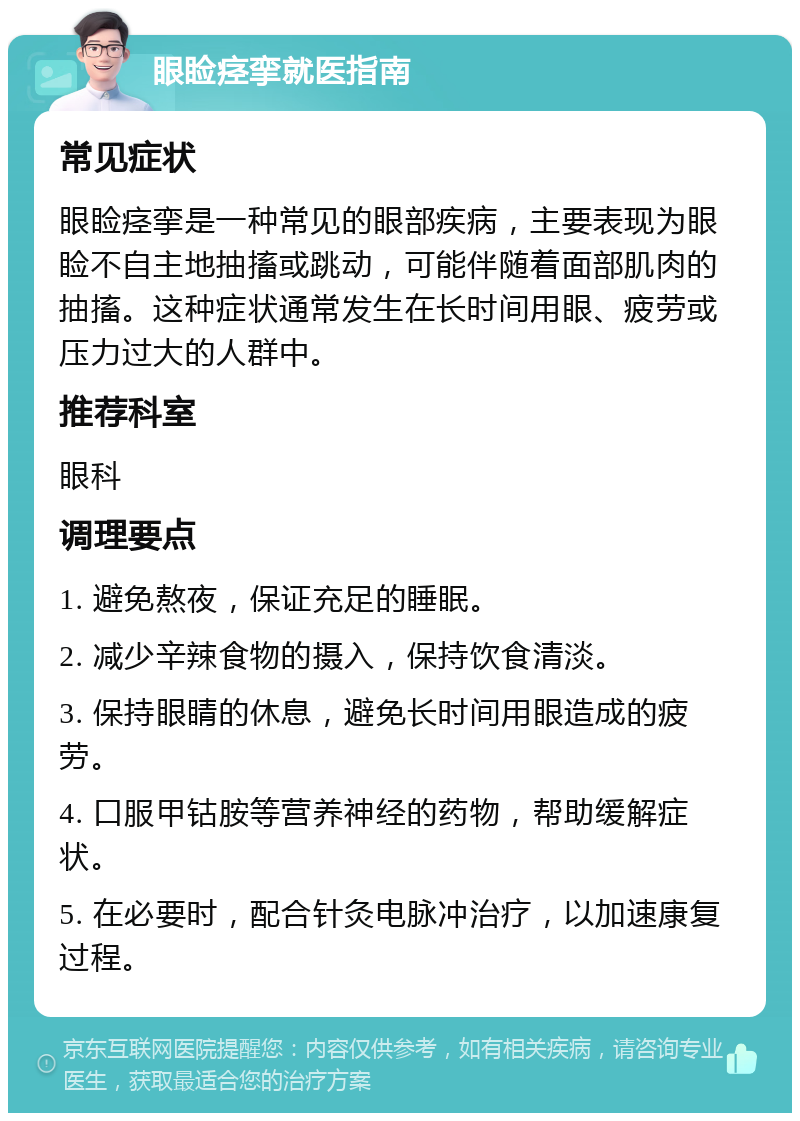 眼睑痉挛就医指南 常见症状 眼睑痉挛是一种常见的眼部疾病，主要表现为眼睑不自主地抽搐或跳动，可能伴随着面部肌肉的抽搐。这种症状通常发生在长时间用眼、疲劳或压力过大的人群中。 推荐科室 眼科 调理要点 1. 避免熬夜，保证充足的睡眠。 2. 减少辛辣食物的摄入，保持饮食清淡。 3. 保持眼睛的休息，避免长时间用眼造成的疲劳。 4. 口服甲钴胺等营养神经的药物，帮助缓解症状。 5. 在必要时，配合针灸电脉冲治疗，以加速康复过程。