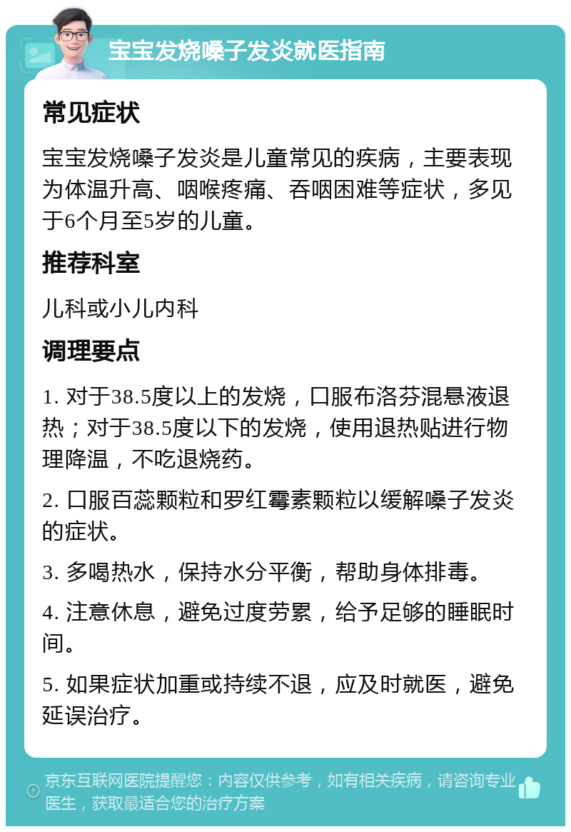 宝宝发烧嗓子发炎就医指南 常见症状 宝宝发烧嗓子发炎是儿童常见的疾病，主要表现为体温升高、咽喉疼痛、吞咽困难等症状，多见于6个月至5岁的儿童。 推荐科室 儿科或小儿内科 调理要点 1. 对于38.5度以上的发烧，口服布洛芬混悬液退热；对于38.5度以下的发烧，使用退热贴进行物理降温，不吃退烧药。 2. 口服百蕊颗粒和罗红霉素颗粒以缓解嗓子发炎的症状。 3. 多喝热水，保持水分平衡，帮助身体排毒。 4. 注意休息，避免过度劳累，给予足够的睡眠时间。 5. 如果症状加重或持续不退，应及时就医，避免延误治疗。