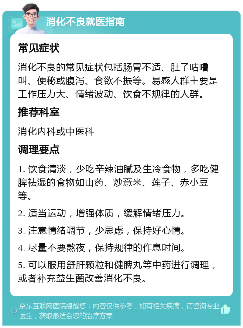 消化不良就医指南 常见症状 消化不良的常见症状包括肠胃不适、肚子咕噜叫、便秘或腹泻、食欲不振等。易感人群主要是工作压力大、情绪波动、饮食不规律的人群。 推荐科室 消化内科或中医科 调理要点 1. 饮食清淡，少吃辛辣油腻及生冷食物，多吃健脾祛湿的食物如山药、炒薏米、莲子、赤小豆等。 2. 适当运动，增强体质，缓解情绪压力。 3. 注意情绪调节，少思虑，保持好心情。 4. 尽量不要熬夜，保持规律的作息时间。 5. 可以服用舒肝颗粒和健脾丸等中药进行调理，或者补充益生菌改善消化不良。