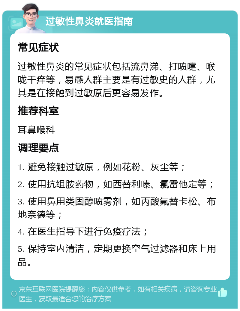 过敏性鼻炎就医指南 常见症状 过敏性鼻炎的常见症状包括流鼻涕、打喷嚏、喉咙干痒等，易感人群主要是有过敏史的人群，尤其是在接触到过敏原后更容易发作。 推荐科室 耳鼻喉科 调理要点 1. 避免接触过敏原，例如花粉、灰尘等； 2. 使用抗组胺药物，如西替利嗪、氯雷他定等； 3. 使用鼻用类固醇喷雾剂，如丙酸氟替卡松、布地奈德等； 4. 在医生指导下进行免疫疗法； 5. 保持室内清洁，定期更换空气过滤器和床上用品。