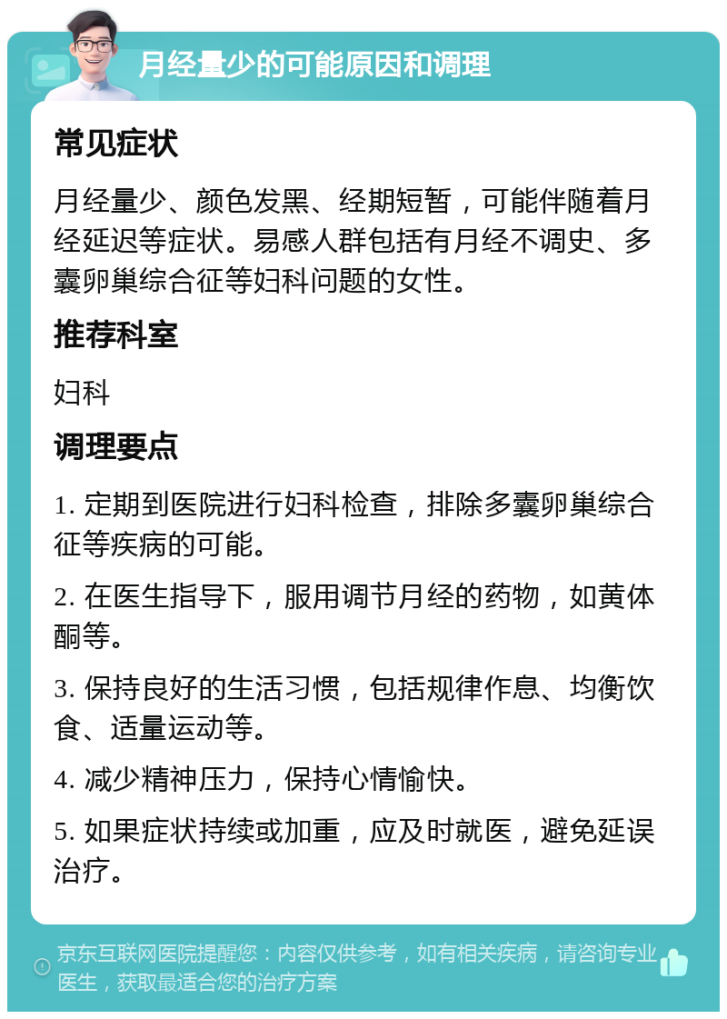 月经量少的可能原因和调理 常见症状 月经量少、颜色发黑、经期短暂，可能伴随着月经延迟等症状。易感人群包括有月经不调史、多囊卵巢综合征等妇科问题的女性。 推荐科室 妇科 调理要点 1. 定期到医院进行妇科检查，排除多囊卵巢综合征等疾病的可能。 2. 在医生指导下，服用调节月经的药物，如黄体酮等。 3. 保持良好的生活习惯，包括规律作息、均衡饮食、适量运动等。 4. 减少精神压力，保持心情愉快。 5. 如果症状持续或加重，应及时就医，避免延误治疗。