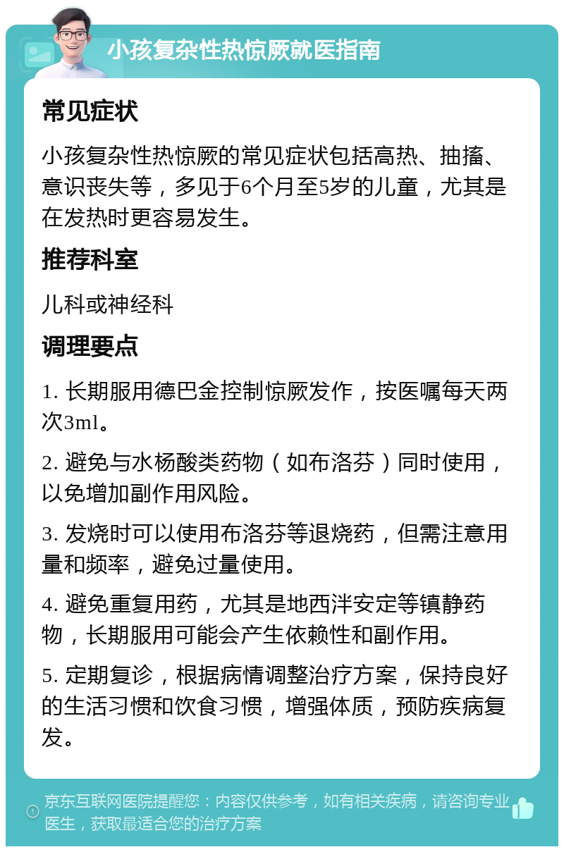 小孩复杂性热惊厥就医指南 常见症状 小孩复杂性热惊厥的常见症状包括高热、抽搐、意识丧失等，多见于6个月至5岁的儿童，尤其是在发热时更容易发生。 推荐科室 儿科或神经科 调理要点 1. 长期服用德巴金控制惊厥发作，按医嘱每天两次3ml。 2. 避免与水杨酸类药物（如布洛芬）同时使用，以免增加副作用风险。 3. 发烧时可以使用布洛芬等退烧药，但需注意用量和频率，避免过量使用。 4. 避免重复用药，尤其是地西泮安定等镇静药物，长期服用可能会产生依赖性和副作用。 5. 定期复诊，根据病情调整治疗方案，保持良好的生活习惯和饮食习惯，增强体质，预防疾病复发。