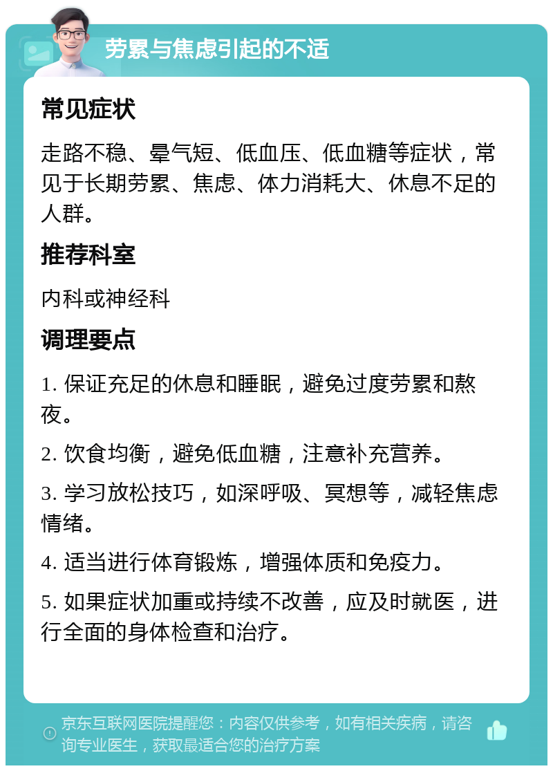 劳累与焦虑引起的不适 常见症状 走路不稳、晕气短、低血压、低血糖等症状，常见于长期劳累、焦虑、体力消耗大、休息不足的人群。 推荐科室 内科或神经科 调理要点 1. 保证充足的休息和睡眠，避免过度劳累和熬夜。 2. 饮食均衡，避免低血糖，注意补充营养。 3. 学习放松技巧，如深呼吸、冥想等，减轻焦虑情绪。 4. 适当进行体育锻炼，增强体质和免疫力。 5. 如果症状加重或持续不改善，应及时就医，进行全面的身体检查和治疗。