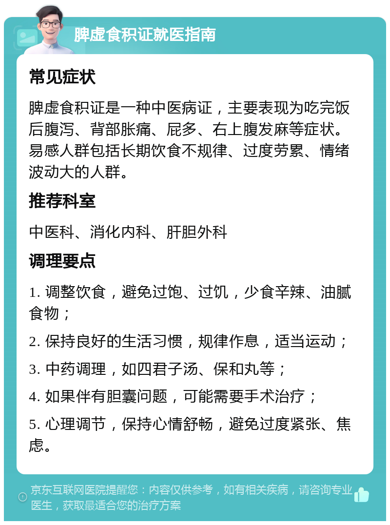 脾虚食积证就医指南 常见症状 脾虚食积证是一种中医病证，主要表现为吃完饭后腹泻、背部胀痛、屁多、右上腹发麻等症状。易感人群包括长期饮食不规律、过度劳累、情绪波动大的人群。 推荐科室 中医科、消化内科、肝胆外科 调理要点 1. 调整饮食，避免过饱、过饥，少食辛辣、油腻食物； 2. 保持良好的生活习惯，规律作息，适当运动； 3. 中药调理，如四君子汤、保和丸等； 4. 如果伴有胆囊问题，可能需要手术治疗； 5. 心理调节，保持心情舒畅，避免过度紧张、焦虑。