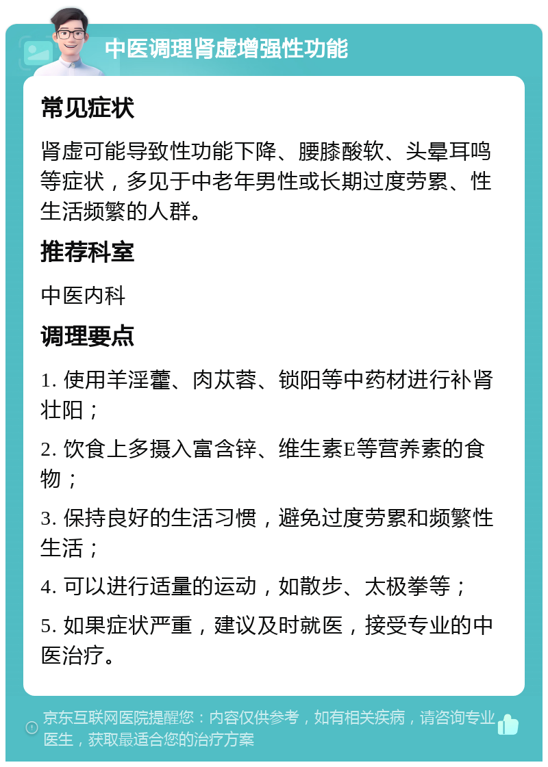 中医调理肾虚增强性功能 常见症状 肾虚可能导致性功能下降、腰膝酸软、头晕耳鸣等症状，多见于中老年男性或长期过度劳累、性生活频繁的人群。 推荐科室 中医内科 调理要点 1. 使用羊淫藿、肉苁蓉、锁阳等中药材进行补肾壮阳； 2. 饮食上多摄入富含锌、维生素E等营养素的食物； 3. 保持良好的生活习惯，避免过度劳累和频繁性生活； 4. 可以进行适量的运动，如散步、太极拳等； 5. 如果症状严重，建议及时就医，接受专业的中医治疗。