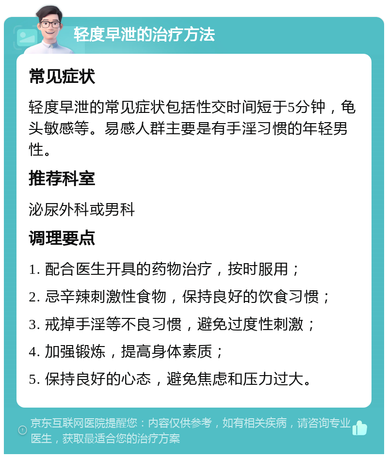 轻度早泄的治疗方法 常见症状 轻度早泄的常见症状包括性交时间短于5分钟，龟头敏感等。易感人群主要是有手淫习惯的年轻男性。 推荐科室 泌尿外科或男科 调理要点 1. 配合医生开具的药物治疗，按时服用； 2. 忌辛辣刺激性食物，保持良好的饮食习惯； 3. 戒掉手淫等不良习惯，避免过度性刺激； 4. 加强锻炼，提高身体素质； 5. 保持良好的心态，避免焦虑和压力过大。