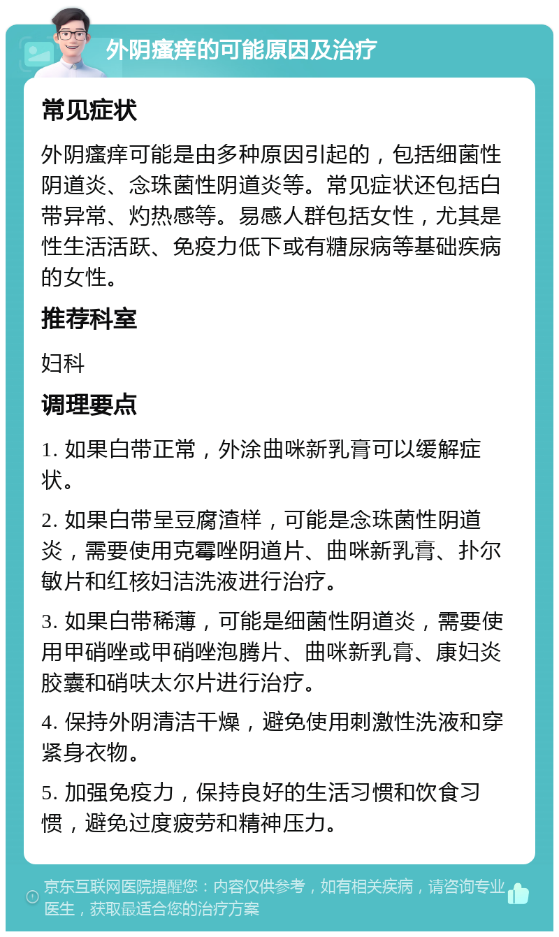 外阴瘙痒的可能原因及治疗 常见症状 外阴瘙痒可能是由多种原因引起的，包括细菌性阴道炎、念珠菌性阴道炎等。常见症状还包括白带异常、灼热感等。易感人群包括女性，尤其是性生活活跃、免疫力低下或有糖尿病等基础疾病的女性。 推荐科室 妇科 调理要点 1. 如果白带正常，外涂曲咪新乳膏可以缓解症状。 2. 如果白带呈豆腐渣样，可能是念珠菌性阴道炎，需要使用克霉唑阴道片、曲咪新乳膏、扑尔敏片和红核妇洁洗液进行治疗。 3. 如果白带稀薄，可能是细菌性阴道炎，需要使用甲硝唑或甲硝唑泡腾片、曲咪新乳膏、康妇炎胶囊和硝呋太尔片进行治疗。 4. 保持外阴清洁干燥，避免使用刺激性洗液和穿紧身衣物。 5. 加强免疫力，保持良好的生活习惯和饮食习惯，避免过度疲劳和精神压力。