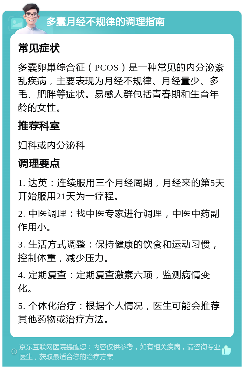 多囊月经不规律的调理指南 常见症状 多囊卵巢综合征（PCOS）是一种常见的内分泌紊乱疾病，主要表现为月经不规律、月经量少、多毛、肥胖等症状。易感人群包括青春期和生育年龄的女性。 推荐科室 妇科或内分泌科 调理要点 1. 达英：连续服用三个月经周期，月经来的第5天开始服用21天为一疗程。 2. 中医调理：找中医专家进行调理，中医中药副作用小。 3. 生活方式调整：保持健康的饮食和运动习惯，控制体重，减少压力。 4. 定期复查：定期复查激素六项，监测病情变化。 5. 个体化治疗：根据个人情况，医生可能会推荐其他药物或治疗方法。