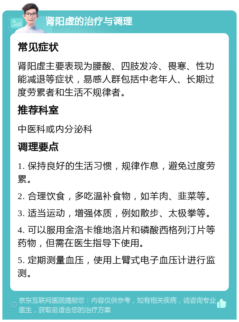 肾阳虚的治疗与调理 常见症状 肾阳虚主要表现为腰酸、四肢发冷、畏寒、性功能减退等症状，易感人群包括中老年人、长期过度劳累者和生活不规律者。 推荐科室 中医科或内分泌科 调理要点 1. 保持良好的生活习惯，规律作息，避免过度劳累。 2. 合理饮食，多吃温补食物，如羊肉、韭菜等。 3. 适当运动，增强体质，例如散步、太极拳等。 4. 可以服用金洛卡维地洛片和磷酸西格列汀片等药物，但需在医生指导下使用。 5. 定期测量血压，使用上臂式电子血压计进行监测。