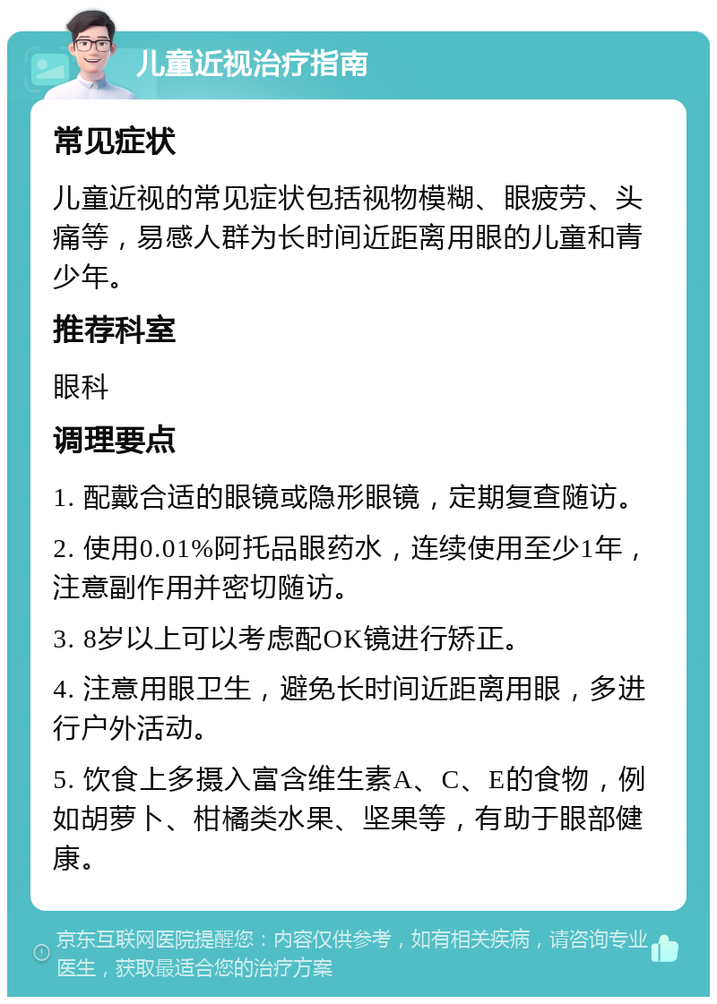 儿童近视治疗指南 常见症状 儿童近视的常见症状包括视物模糊、眼疲劳、头痛等，易感人群为长时间近距离用眼的儿童和青少年。 推荐科室 眼科 调理要点 1. 配戴合适的眼镜或隐形眼镜，定期复查随访。 2. 使用0.01%阿托品眼药水，连续使用至少1年，注意副作用并密切随访。 3. 8岁以上可以考虑配OK镜进行矫正。 4. 注意用眼卫生，避免长时间近距离用眼，多进行户外活动。 5. 饮食上多摄入富含维生素A、C、E的食物，例如胡萝卜、柑橘类水果、坚果等，有助于眼部健康。