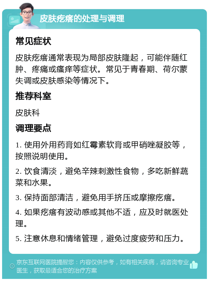 皮肤疙瘩的处理与调理 常见症状 皮肤疙瘩通常表现为局部皮肤隆起，可能伴随红肿、疼痛或瘙痒等症状。常见于青春期、荷尔蒙失调或皮肤感染等情况下。 推荐科室 皮肤科 调理要点 1. 使用外用药膏如红霉素软膏或甲硝唑凝胶等，按照说明使用。 2. 饮食清淡，避免辛辣刺激性食物，多吃新鲜蔬菜和水果。 3. 保持面部清洁，避免用手挤压或摩擦疙瘩。 4. 如果疙瘩有波动感或其他不适，应及时就医处理。 5. 注意休息和情绪管理，避免过度疲劳和压力。