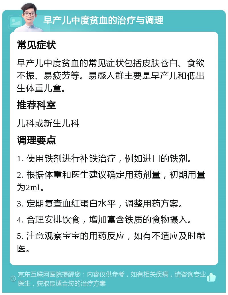 早产儿中度贫血的治疗与调理 常见症状 早产儿中度贫血的常见症状包括皮肤苍白、食欲不振、易疲劳等。易感人群主要是早产儿和低出生体重儿童。 推荐科室 儿科或新生儿科 调理要点 1. 使用铁剂进行补铁治疗，例如进口的铁剂。 2. 根据体重和医生建议确定用药剂量，初期用量为2ml。 3. 定期复查血红蛋白水平，调整用药方案。 4. 合理安排饮食，增加富含铁质的食物摄入。 5. 注意观察宝宝的用药反应，如有不适应及时就医。