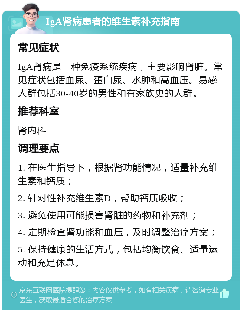 IgA肾病患者的维生素补充指南 常见症状 IgA肾病是一种免疫系统疾病，主要影响肾脏。常见症状包括血尿、蛋白尿、水肿和高血压。易感人群包括30-40岁的男性和有家族史的人群。 推荐科室 肾内科 调理要点 1. 在医生指导下，根据肾功能情况，适量补充维生素和钙质； 2. 针对性补充维生素D，帮助钙质吸收； 3. 避免使用可能损害肾脏的药物和补充剂； 4. 定期检查肾功能和血压，及时调整治疗方案； 5. 保持健康的生活方式，包括均衡饮食、适量运动和充足休息。