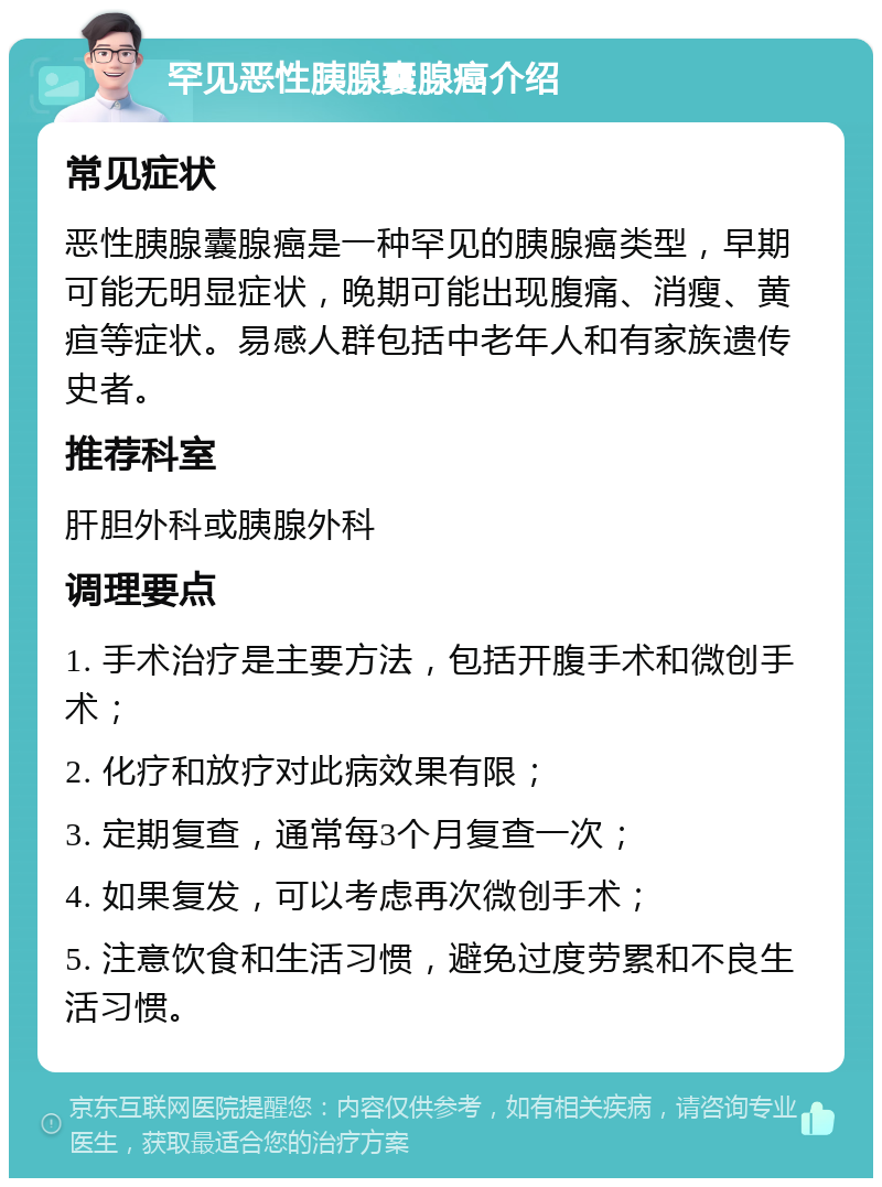 罕见恶性胰腺囊腺癌介绍 常见症状 恶性胰腺囊腺癌是一种罕见的胰腺癌类型，早期可能无明显症状，晚期可能出现腹痛、消瘦、黄疸等症状。易感人群包括中老年人和有家族遗传史者。 推荐科室 肝胆外科或胰腺外科 调理要点 1. 手术治疗是主要方法，包括开腹手术和微创手术； 2. 化疗和放疗对此病效果有限； 3. 定期复查，通常每3个月复查一次； 4. 如果复发，可以考虑再次微创手术； 5. 注意饮食和生活习惯，避免过度劳累和不良生活习惯。