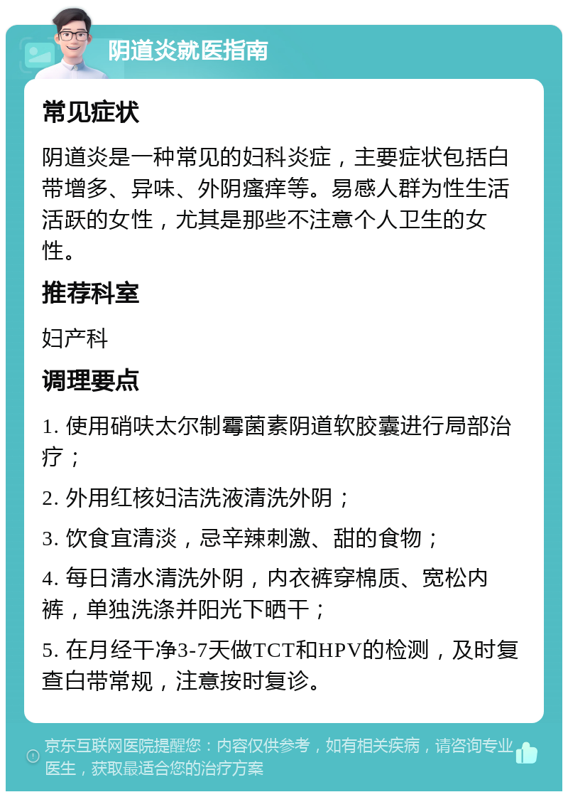 阴道炎就医指南 常见症状 阴道炎是一种常见的妇科炎症，主要症状包括白带增多、异味、外阴瘙痒等。易感人群为性生活活跃的女性，尤其是那些不注意个人卫生的女性。 推荐科室 妇产科 调理要点 1. 使用硝呋太尔制霉菌素阴道软胶囊进行局部治疗； 2. 外用红核妇洁洗液清洗外阴； 3. 饮食宜清淡，忌辛辣刺激、甜的食物； 4. 每日清水清洗外阴，内衣裤穿棉质、宽松内裤，单独洗涤并阳光下晒干； 5. 在月经干净3-7天做TCT和HPV的检测，及时复查白带常规，注意按时复诊。