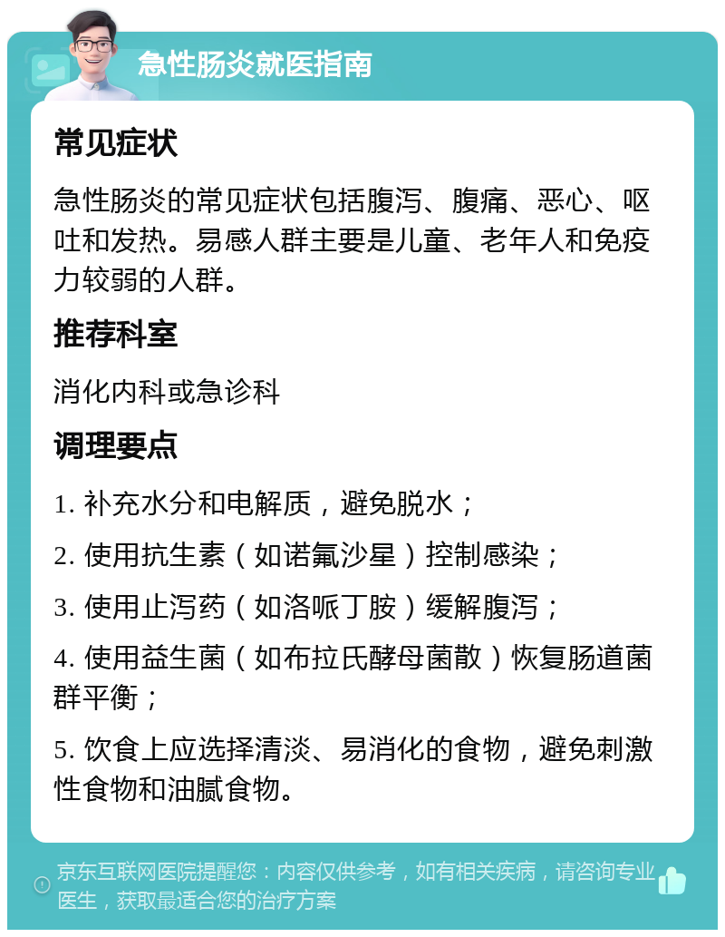 急性肠炎就医指南 常见症状 急性肠炎的常见症状包括腹泻、腹痛、恶心、呕吐和发热。易感人群主要是儿童、老年人和免疫力较弱的人群。 推荐科室 消化内科或急诊科 调理要点 1. 补充水分和电解质，避免脱水； 2. 使用抗生素（如诺氟沙星）控制感染； 3. 使用止泻药（如洛哌丁胺）缓解腹泻； 4. 使用益生菌（如布拉氏酵母菌散）恢复肠道菌群平衡； 5. 饮食上应选择清淡、易消化的食物，避免刺激性食物和油腻食物。