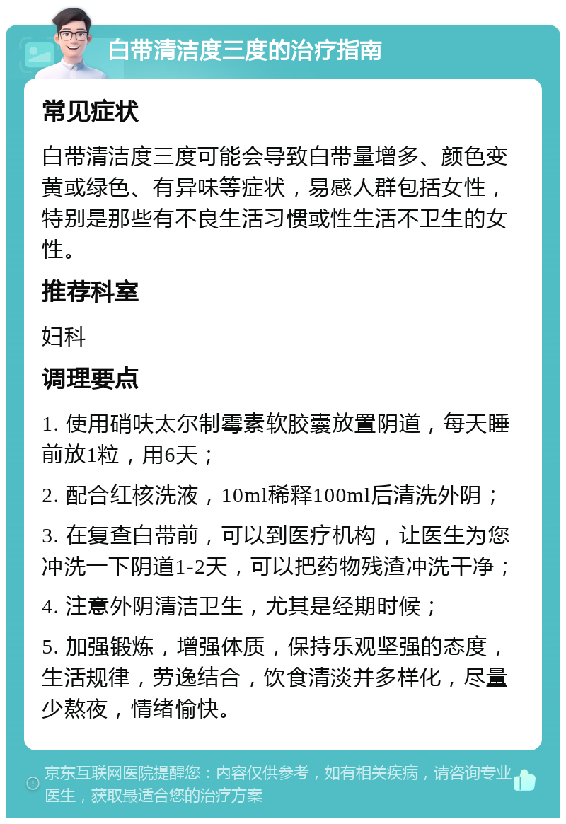 白带清洁度三度的治疗指南 常见症状 白带清洁度三度可能会导致白带量增多、颜色变黄或绿色、有异味等症状，易感人群包括女性，特别是那些有不良生活习惯或性生活不卫生的女性。 推荐科室 妇科 调理要点 1. 使用硝呋太尔制霉素软胶囊放置阴道，每天睡前放1粒，用6天； 2. 配合红核洗液，10ml稀释100ml后清洗外阴； 3. 在复查白带前，可以到医疗机构，让医生为您冲洗一下阴道1-2天，可以把药物残渣冲洗干净； 4. 注意外阴清洁卫生，尤其是经期时候； 5. 加强锻炼，增强体质，保持乐观坚强的态度，生活规律，劳逸结合，饮食清淡并多样化，尽量少熬夜，情绪愉快。