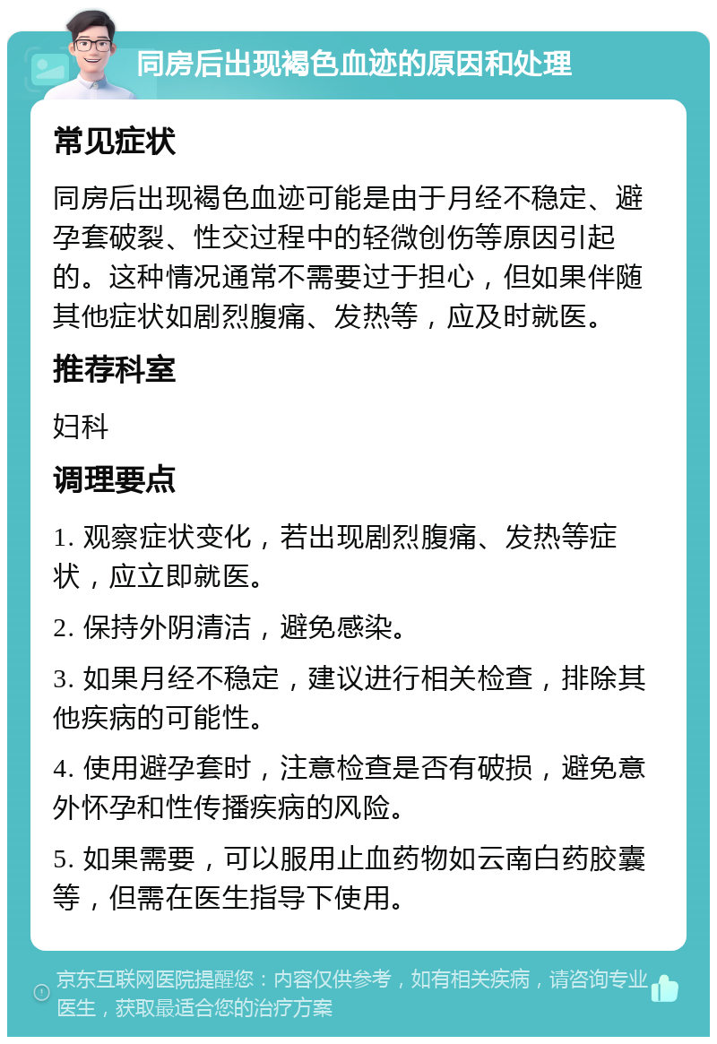 同房后出现褐色血迹的原因和处理 常见症状 同房后出现褐色血迹可能是由于月经不稳定、避孕套破裂、性交过程中的轻微创伤等原因引起的。这种情况通常不需要过于担心，但如果伴随其他症状如剧烈腹痛、发热等，应及时就医。 推荐科室 妇科 调理要点 1. 观察症状变化，若出现剧烈腹痛、发热等症状，应立即就医。 2. 保持外阴清洁，避免感染。 3. 如果月经不稳定，建议进行相关检查，排除其他疾病的可能性。 4. 使用避孕套时，注意检查是否有破损，避免意外怀孕和性传播疾病的风险。 5. 如果需要，可以服用止血药物如云南白药胶囊等，但需在医生指导下使用。