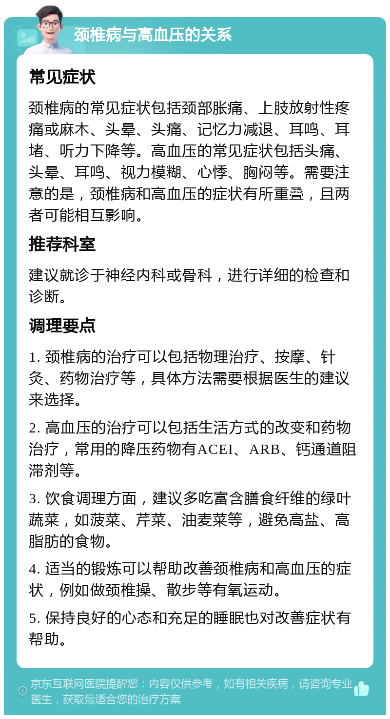 颈椎病与高血压的关系 常见症状 颈椎病的常见症状包括颈部胀痛、上肢放射性疼痛或麻木、头晕、头痛、记忆力减退、耳鸣、耳堵、听力下降等。高血压的常见症状包括头痛、头晕、耳鸣、视力模糊、心悸、胸闷等。需要注意的是，颈椎病和高血压的症状有所重叠，且两者可能相互影响。 推荐科室 建议就诊于神经内科或骨科，进行详细的检查和诊断。 调理要点 1. 颈椎病的治疗可以包括物理治疗、按摩、针灸、药物治疗等，具体方法需要根据医生的建议来选择。 2. 高血压的治疗可以包括生活方式的改变和药物治疗，常用的降压药物有ACEI、ARB、钙通道阻滞剂等。 3. 饮食调理方面，建议多吃富含膳食纤维的绿叶蔬菜，如菠菜、芹菜、油麦菜等，避免高盐、高脂肪的食物。 4. 适当的锻炼可以帮助改善颈椎病和高血压的症状，例如做颈椎操、散步等有氧运动。 5. 保持良好的心态和充足的睡眠也对改善症状有帮助。