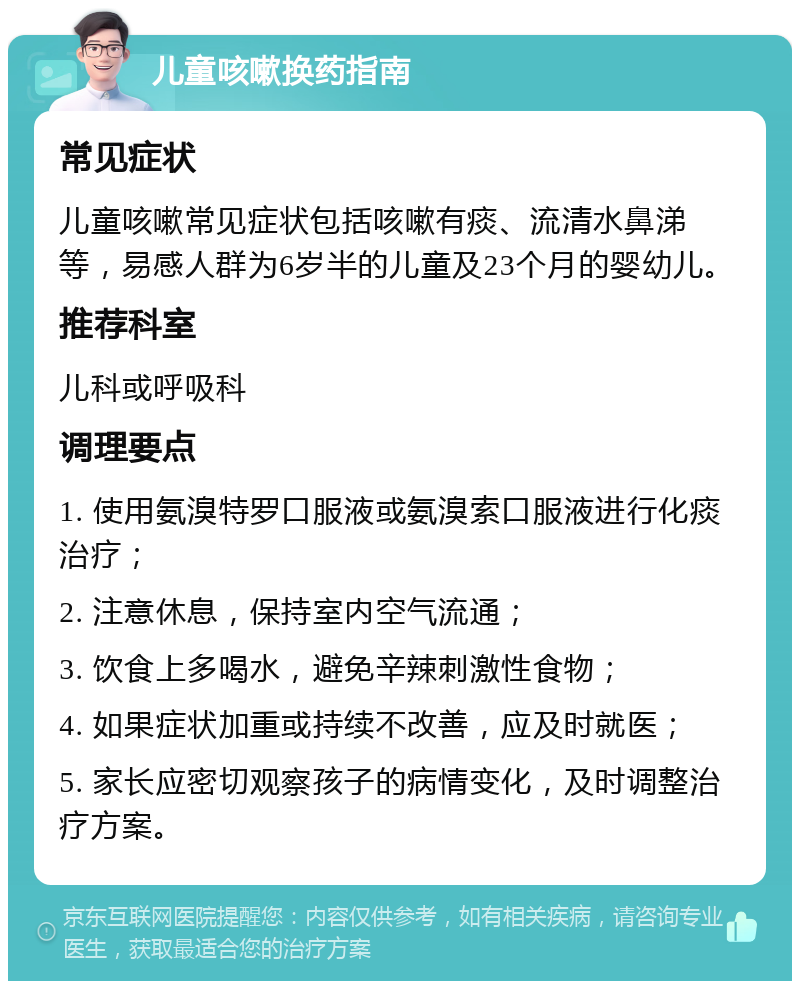 儿童咳嗽换药指南 常见症状 儿童咳嗽常见症状包括咳嗽有痰、流清水鼻涕等，易感人群为6岁半的儿童及23个月的婴幼儿。 推荐科室 儿科或呼吸科 调理要点 1. 使用氨溴特罗口服液或氨溴索口服液进行化痰治疗； 2. 注意休息，保持室内空气流通； 3. 饮食上多喝水，避免辛辣刺激性食物； 4. 如果症状加重或持续不改善，应及时就医； 5. 家长应密切观察孩子的病情变化，及时调整治疗方案。