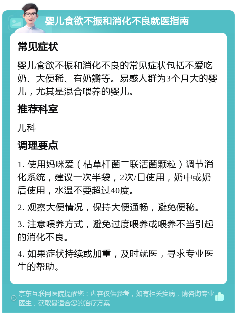 婴儿食欲不振和消化不良就医指南 常见症状 婴儿食欲不振和消化不良的常见症状包括不爱吃奶、大便稀、有奶瓣等。易感人群为3个月大的婴儿，尤其是混合喂养的婴儿。 推荐科室 儿科 调理要点 1. 使用妈咪爱（枯草杆菌二联活菌颗粒）调节消化系统，建议一次半袋，2次/日使用，奶中或奶后使用，水温不要超过40度。 2. 观察大便情况，保持大便通畅，避免便秘。 3. 注意喂养方式，避免过度喂养或喂养不当引起的消化不良。 4. 如果症状持续或加重，及时就医，寻求专业医生的帮助。