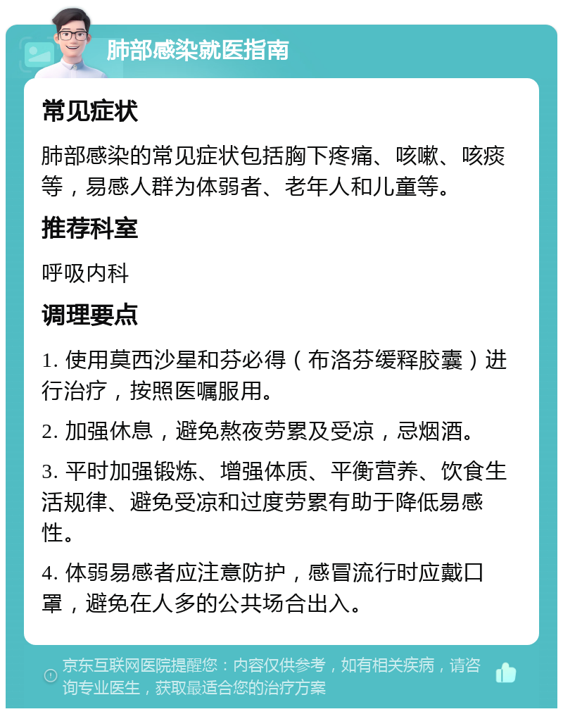 肺部感染就医指南 常见症状 肺部感染的常见症状包括胸下疼痛、咳嗽、咳痰等，易感人群为体弱者、老年人和儿童等。 推荐科室 呼吸内科 调理要点 1. 使用莫西沙星和芬必得（布洛芬缓释胶囊）进行治疗，按照医嘱服用。 2. 加强休息，避免熬夜劳累及受凉，忌烟酒。 3. 平时加强锻炼、增强体质、平衡营养、饮食生活规律、避免受凉和过度劳累有助于降低易感性。 4. 体弱易感者应注意防护，感冒流行时应戴口罩，避免在人多的公共场合出入。