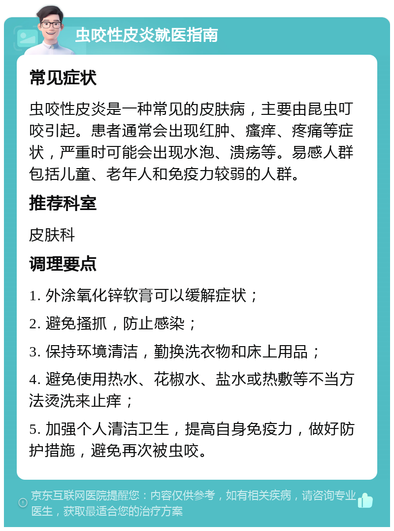 虫咬性皮炎就医指南 常见症状 虫咬性皮炎是一种常见的皮肤病，主要由昆虫叮咬引起。患者通常会出现红肿、瘙痒、疼痛等症状，严重时可能会出现水泡、溃疡等。易感人群包括儿童、老年人和免疫力较弱的人群。 推荐科室 皮肤科 调理要点 1. 外涂氧化锌软膏可以缓解症状； 2. 避免搔抓，防止感染； 3. 保持环境清洁，勤换洗衣物和床上用品； 4. 避免使用热水、花椒水、盐水或热敷等不当方法烫洗来止痒； 5. 加强个人清洁卫生，提高自身免疫力，做好防护措施，避免再次被虫咬。