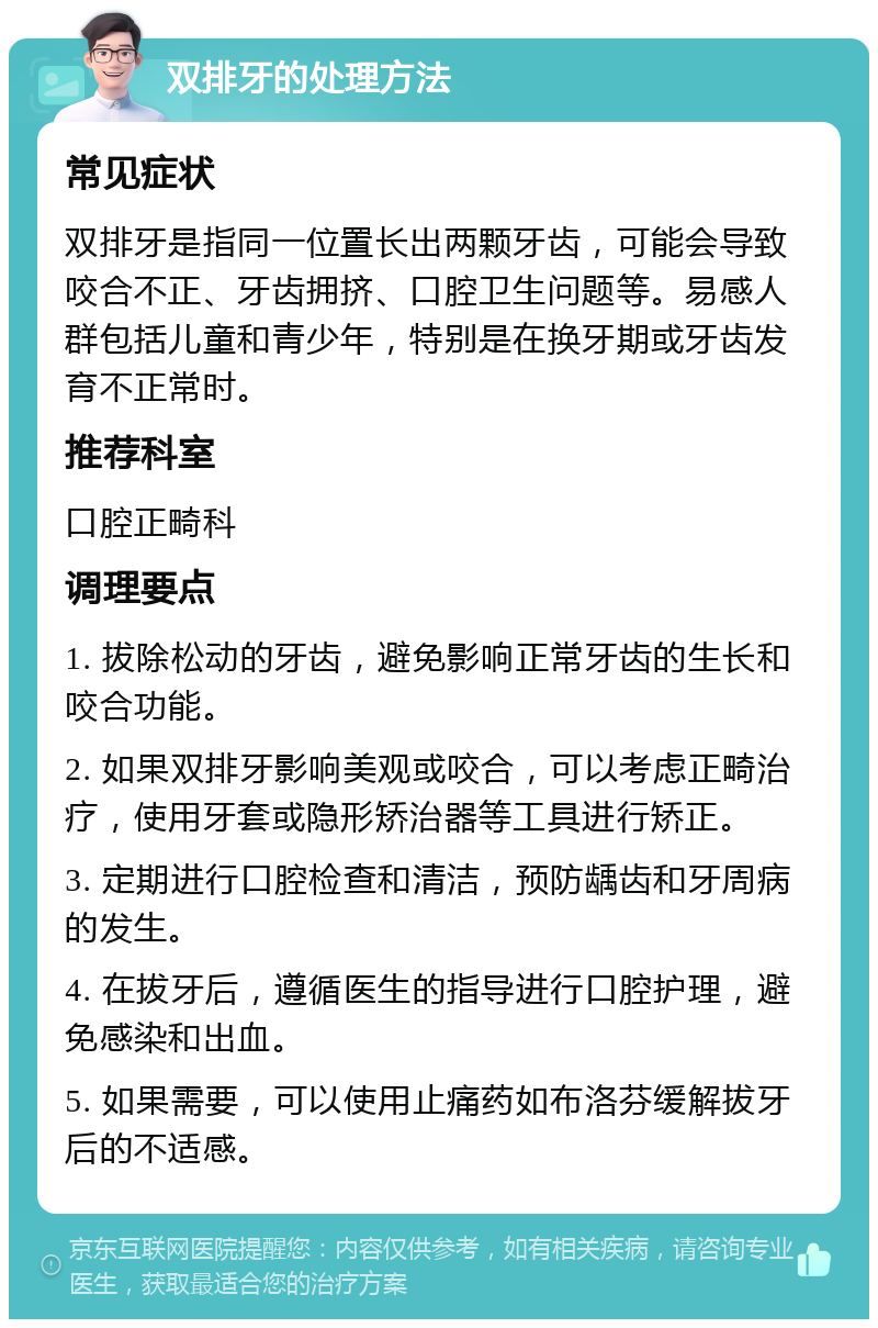 双排牙的处理方法 常见症状 双排牙是指同一位置长出两颗牙齿，可能会导致咬合不正、牙齿拥挤、口腔卫生问题等。易感人群包括儿童和青少年，特别是在换牙期或牙齿发育不正常时。 推荐科室 口腔正畸科 调理要点 1. 拔除松动的牙齿，避免影响正常牙齿的生长和咬合功能。 2. 如果双排牙影响美观或咬合，可以考虑正畸治疗，使用牙套或隐形矫治器等工具进行矫正。 3. 定期进行口腔检查和清洁，预防龋齿和牙周病的发生。 4. 在拔牙后，遵循医生的指导进行口腔护理，避免感染和出血。 5. 如果需要，可以使用止痛药如布洛芬缓解拔牙后的不适感。