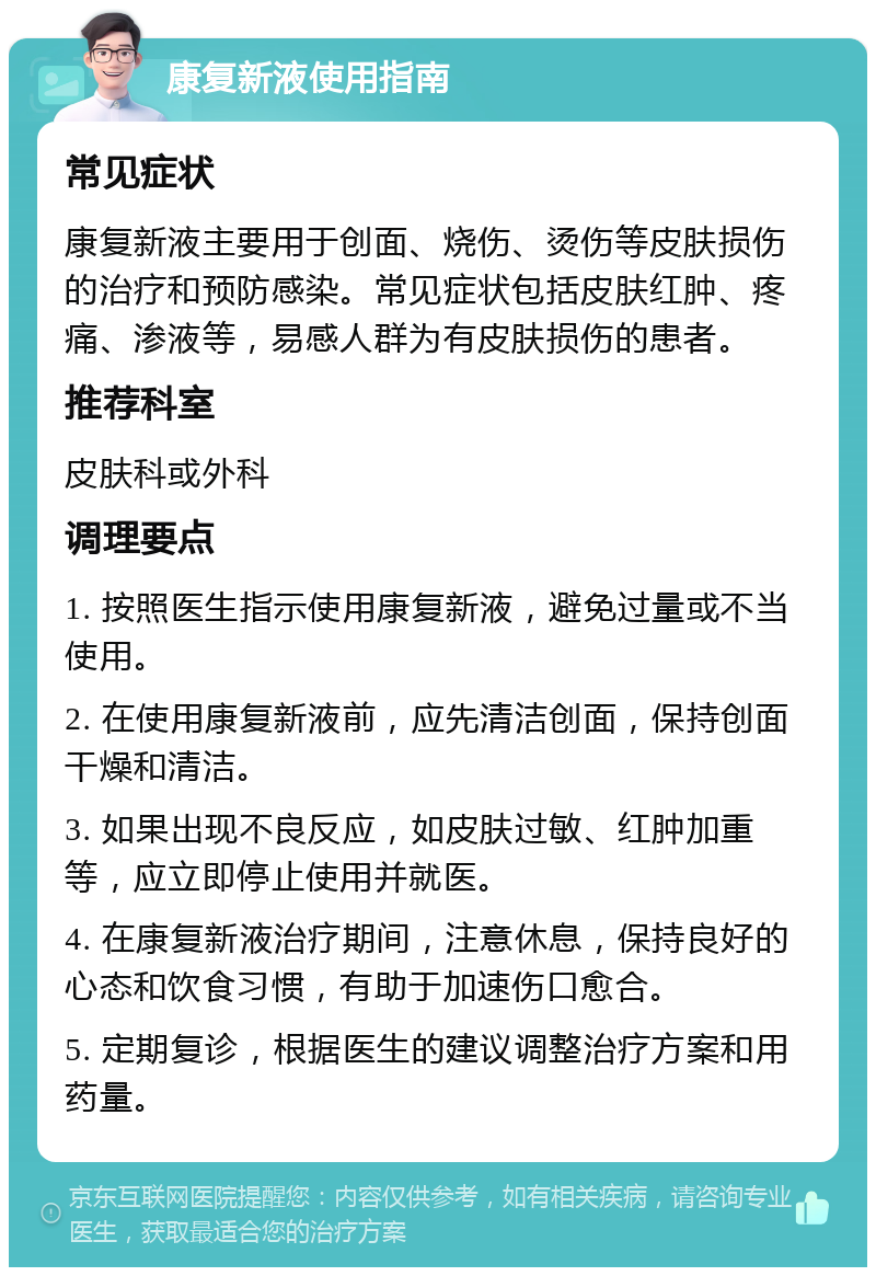 康复新液使用指南 常见症状 康复新液主要用于创面、烧伤、烫伤等皮肤损伤的治疗和预防感染。常见症状包括皮肤红肿、疼痛、渗液等，易感人群为有皮肤损伤的患者。 推荐科室 皮肤科或外科 调理要点 1. 按照医生指示使用康复新液，避免过量或不当使用。 2. 在使用康复新液前，应先清洁创面，保持创面干燥和清洁。 3. 如果出现不良反应，如皮肤过敏、红肿加重等，应立即停止使用并就医。 4. 在康复新液治疗期间，注意休息，保持良好的心态和饮食习惯，有助于加速伤口愈合。 5. 定期复诊，根据医生的建议调整治疗方案和用药量。