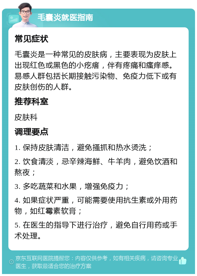 毛囊炎就医指南 常见症状 毛囊炎是一种常见的皮肤病，主要表现为皮肤上出现红色或黑色的小疙瘩，伴有疼痛和瘙痒感。易感人群包括长期接触污染物、免疫力低下或有皮肤创伤的人群。 推荐科室 皮肤科 调理要点 1. 保持皮肤清洁，避免搔抓和热水烫洗； 2. 饮食清淡，忌辛辣海鲜、牛羊肉，避免饮酒和熬夜； 3. 多吃蔬菜和水果，增强免疫力； 4. 如果症状严重，可能需要使用抗生素或外用药物，如红霉素软膏； 5. 在医生的指导下进行治疗，避免自行用药或手术处理。