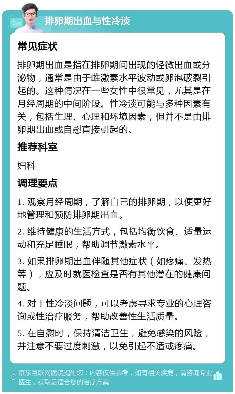 排卵期出血与性冷淡 常见症状 排卵期出血是指在排卵期间出现的轻微出血或分泌物，通常是由于雌激素水平波动或卵泡破裂引起的。这种情况在一些女性中很常见，尤其是在月经周期的中间阶段。性冷淡可能与多种因素有关，包括生理、心理和环境因素，但并不是由排卵期出血或自慰直接引起的。 推荐科室 妇科 调理要点 1. 观察月经周期，了解自己的排卵期，以便更好地管理和预防排卵期出血。 2. 维持健康的生活方式，包括均衡饮食、适量运动和充足睡眠，帮助调节激素水平。 3. 如果排卵期出血伴随其他症状（如疼痛、发热等），应及时就医检查是否有其他潜在的健康问题。 4. 对于性冷淡问题，可以考虑寻求专业的心理咨询或性治疗服务，帮助改善性生活质量。 5. 在自慰时，保持清洁卫生，避免感染的风险，并注意不要过度刺激，以免引起不适或疼痛。