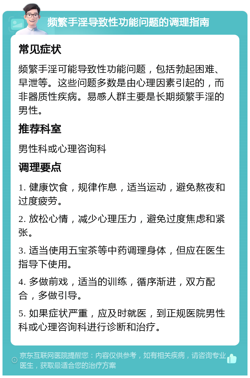 频繁手淫导致性功能问题的调理指南 常见症状 频繁手淫可能导致性功能问题，包括勃起困难、早泄等。这些问题多数是由心理因素引起的，而非器质性疾病。易感人群主要是长期频繁手淫的男性。 推荐科室 男性科或心理咨询科 调理要点 1. 健康饮食，规律作息，适当运动，避免熬夜和过度疲劳。 2. 放松心情，减少心理压力，避免过度焦虑和紧张。 3. 适当使用五宝茶等中药调理身体，但应在医生指导下使用。 4. 多做前戏，适当的训练，循序渐进，双方配合，多做引导。 5. 如果症状严重，应及时就医，到正规医院男性科或心理咨询科进行诊断和治疗。