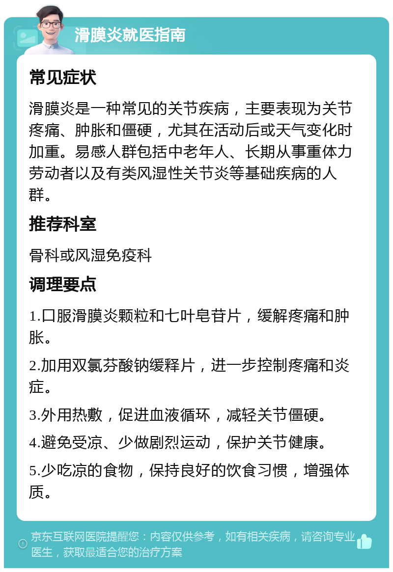 滑膜炎就医指南 常见症状 滑膜炎是一种常见的关节疾病，主要表现为关节疼痛、肿胀和僵硬，尤其在活动后或天气变化时加重。易感人群包括中老年人、长期从事重体力劳动者以及有类风湿性关节炎等基础疾病的人群。 推荐科室 骨科或风湿免疫科 调理要点 1.口服滑膜炎颗粒和七叶皂苷片，缓解疼痛和肿胀。 2.加用双氯芬酸钠缓释片，进一步控制疼痛和炎症。 3.外用热敷，促进血液循环，减轻关节僵硬。 4.避免受凉、少做剧烈运动，保护关节健康。 5.少吃凉的食物，保持良好的饮食习惯，增强体质。