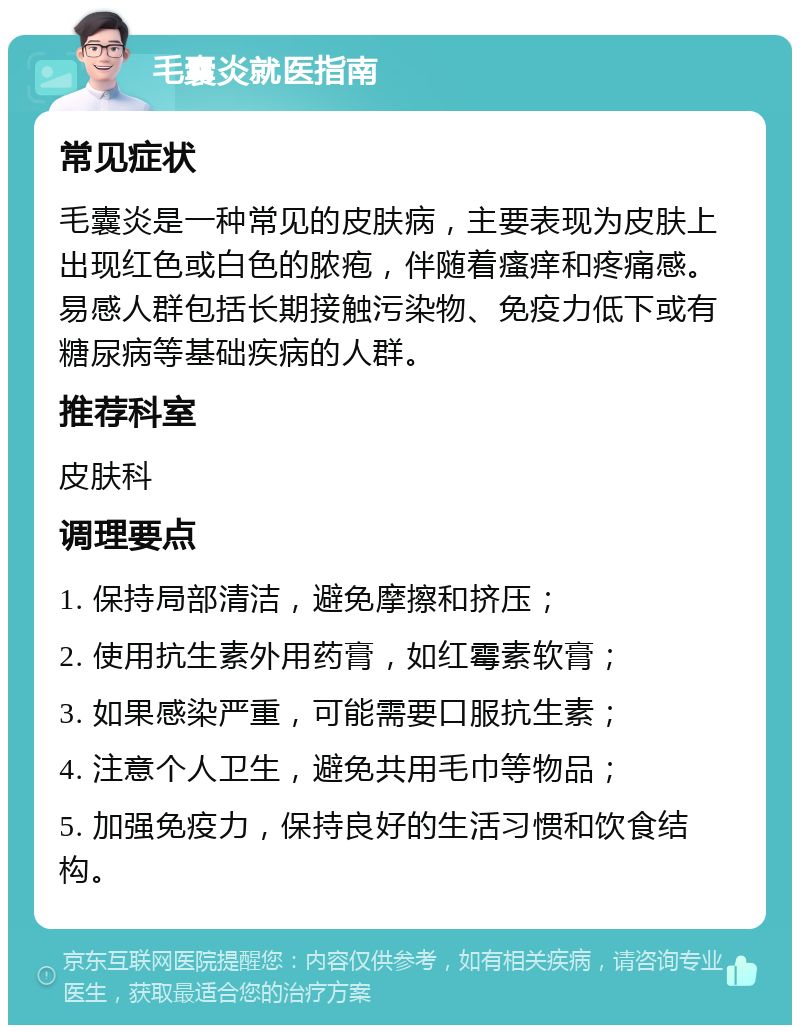 毛囊炎就医指南 常见症状 毛囊炎是一种常见的皮肤病，主要表现为皮肤上出现红色或白色的脓疱，伴随着瘙痒和疼痛感。易感人群包括长期接触污染物、免疫力低下或有糖尿病等基础疾病的人群。 推荐科室 皮肤科 调理要点 1. 保持局部清洁，避免摩擦和挤压； 2. 使用抗生素外用药膏，如红霉素软膏； 3. 如果感染严重，可能需要口服抗生素； 4. 注意个人卫生，避免共用毛巾等物品； 5. 加强免疫力，保持良好的生活习惯和饮食结构。