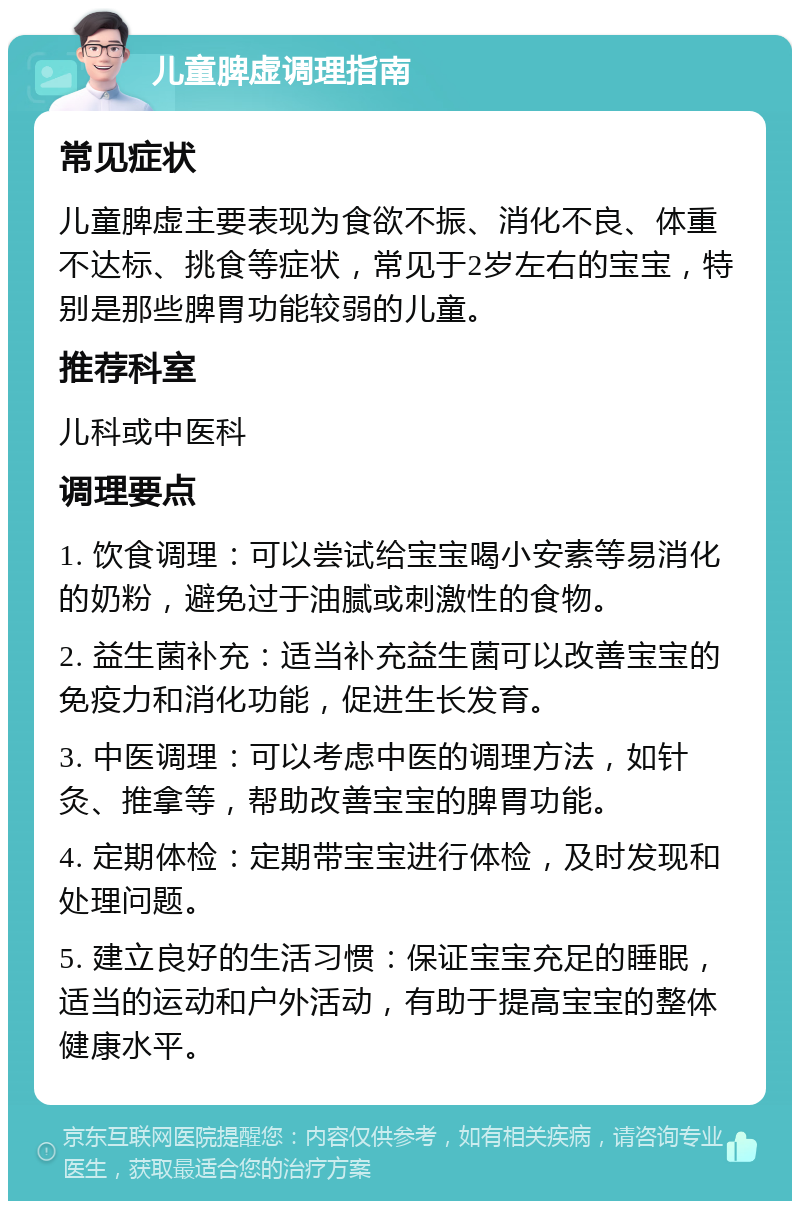 儿童脾虚调理指南 常见症状 儿童脾虚主要表现为食欲不振、消化不良、体重不达标、挑食等症状，常见于2岁左右的宝宝，特别是那些脾胃功能较弱的儿童。 推荐科室 儿科或中医科 调理要点 1. 饮食调理：可以尝试给宝宝喝小安素等易消化的奶粉，避免过于油腻或刺激性的食物。 2. 益生菌补充：适当补充益生菌可以改善宝宝的免疫力和消化功能，促进生长发育。 3. 中医调理：可以考虑中医的调理方法，如针灸、推拿等，帮助改善宝宝的脾胃功能。 4. 定期体检：定期带宝宝进行体检，及时发现和处理问题。 5. 建立良好的生活习惯：保证宝宝充足的睡眠，适当的运动和户外活动，有助于提高宝宝的整体健康水平。