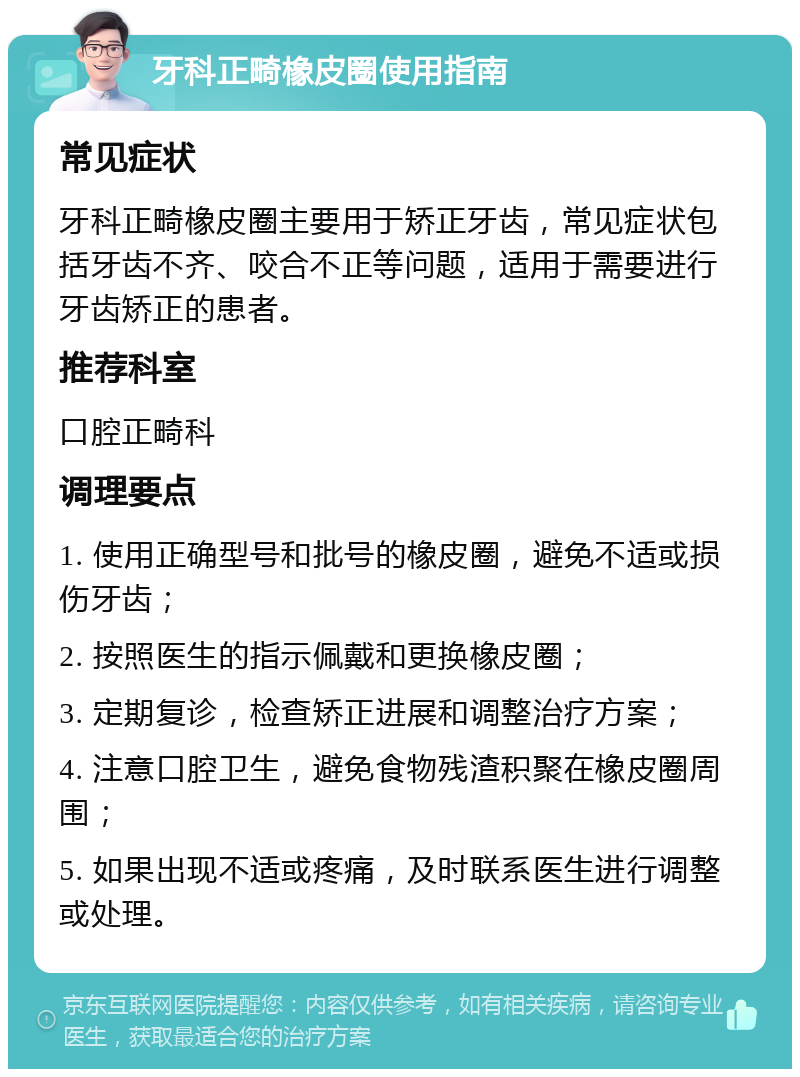 牙科正畸橡皮圈使用指南 常见症状 牙科正畸橡皮圈主要用于矫正牙齿，常见症状包括牙齿不齐、咬合不正等问题，适用于需要进行牙齿矫正的患者。 推荐科室 口腔正畸科 调理要点 1. 使用正确型号和批号的橡皮圈，避免不适或损伤牙齿； 2. 按照医生的指示佩戴和更换橡皮圈； 3. 定期复诊，检查矫正进展和调整治疗方案； 4. 注意口腔卫生，避免食物残渣积聚在橡皮圈周围； 5. 如果出现不适或疼痛，及时联系医生进行调整或处理。