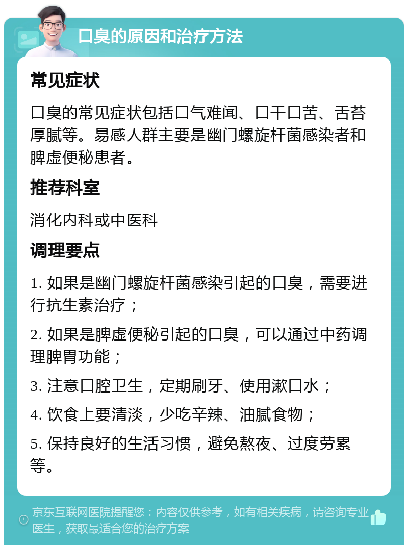 口臭的原因和治疗方法 常见症状 口臭的常见症状包括口气难闻、口干口苦、舌苔厚腻等。易感人群主要是幽门螺旋杆菌感染者和脾虚便秘患者。 推荐科室 消化内科或中医科 调理要点 1. 如果是幽门螺旋杆菌感染引起的口臭，需要进行抗生素治疗； 2. 如果是脾虚便秘引起的口臭，可以通过中药调理脾胃功能； 3. 注意口腔卫生，定期刷牙、使用漱口水； 4. 饮食上要清淡，少吃辛辣、油腻食物； 5. 保持良好的生活习惯，避免熬夜、过度劳累等。