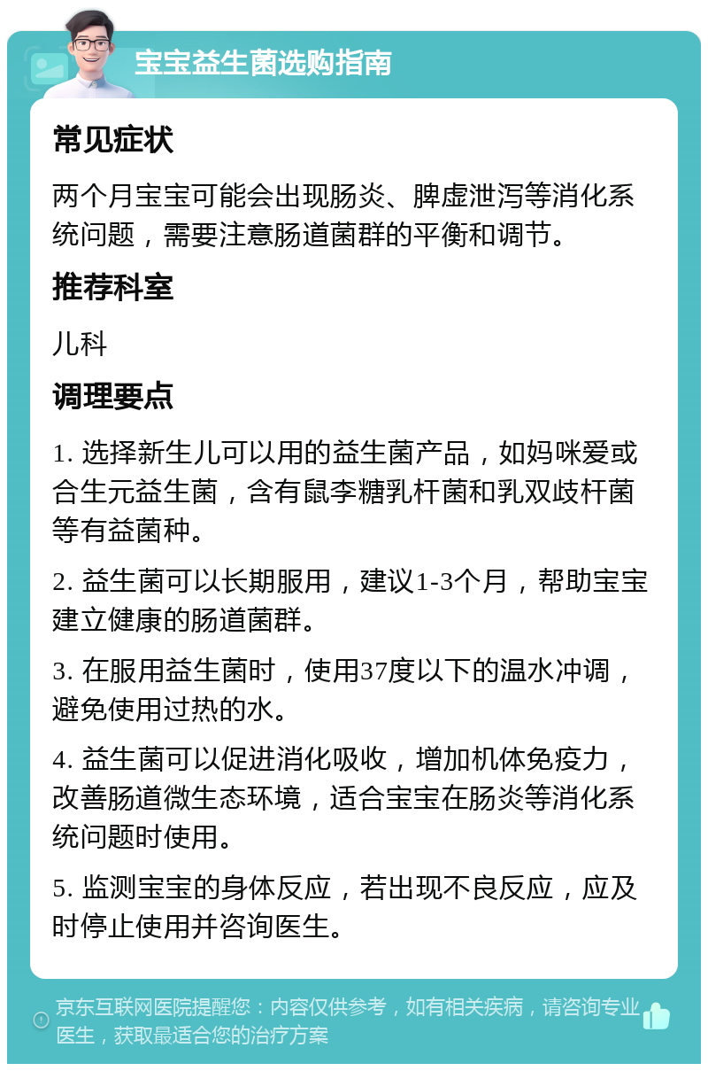 宝宝益生菌选购指南 常见症状 两个月宝宝可能会出现肠炎、脾虚泄泻等消化系统问题，需要注意肠道菌群的平衡和调节。 推荐科室 儿科 调理要点 1. 选择新生儿可以用的益生菌产品，如妈咪爱或合生元益生菌，含有鼠李糖乳杆菌和乳双歧杆菌等有益菌种。 2. 益生菌可以长期服用，建议1-3个月，帮助宝宝建立健康的肠道菌群。 3. 在服用益生菌时，使用37度以下的温水冲调，避免使用过热的水。 4. 益生菌可以促进消化吸收，增加机体免疫力，改善肠道微生态环境，适合宝宝在肠炎等消化系统问题时使用。 5. 监测宝宝的身体反应，若出现不良反应，应及时停止使用并咨询医生。