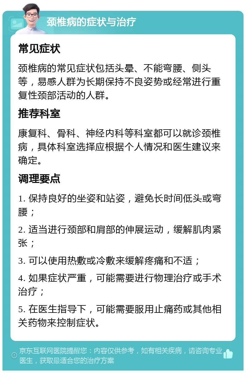 颈椎病的症状与治疗 常见症状 颈椎病的常见症状包括头晕、不能弯腰、侧头等，易感人群为长期保持不良姿势或经常进行重复性颈部活动的人群。 推荐科室 康复科、骨科、神经内科等科室都可以就诊颈椎病，具体科室选择应根据个人情况和医生建议来确定。 调理要点 1. 保持良好的坐姿和站姿，避免长时间低头或弯腰； 2. 适当进行颈部和肩部的伸展运动，缓解肌肉紧张； 3. 可以使用热敷或冷敷来缓解疼痛和不适； 4. 如果症状严重，可能需要进行物理治疗或手术治疗； 5. 在医生指导下，可能需要服用止痛药或其他相关药物来控制症状。