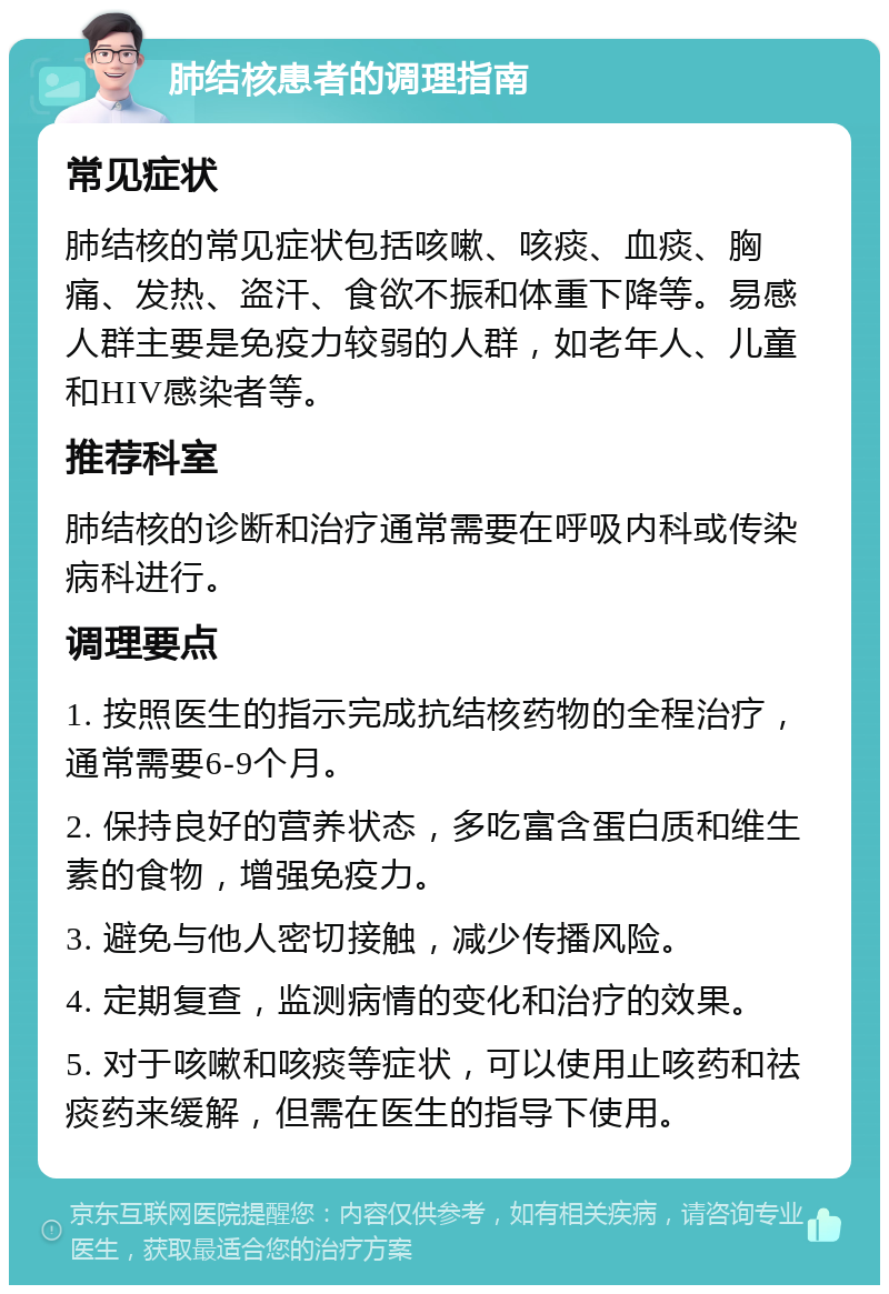 肺结核患者的调理指南 常见症状 肺结核的常见症状包括咳嗽、咳痰、血痰、胸痛、发热、盗汗、食欲不振和体重下降等。易感人群主要是免疫力较弱的人群，如老年人、儿童和HIV感染者等。 推荐科室 肺结核的诊断和治疗通常需要在呼吸内科或传染病科进行。 调理要点 1. 按照医生的指示完成抗结核药物的全程治疗，通常需要6-9个月。 2. 保持良好的营养状态，多吃富含蛋白质和维生素的食物，增强免疫力。 3. 避免与他人密切接触，减少传播风险。 4. 定期复查，监测病情的变化和治疗的效果。 5. 对于咳嗽和咳痰等症状，可以使用止咳药和祛痰药来缓解，但需在医生的指导下使用。