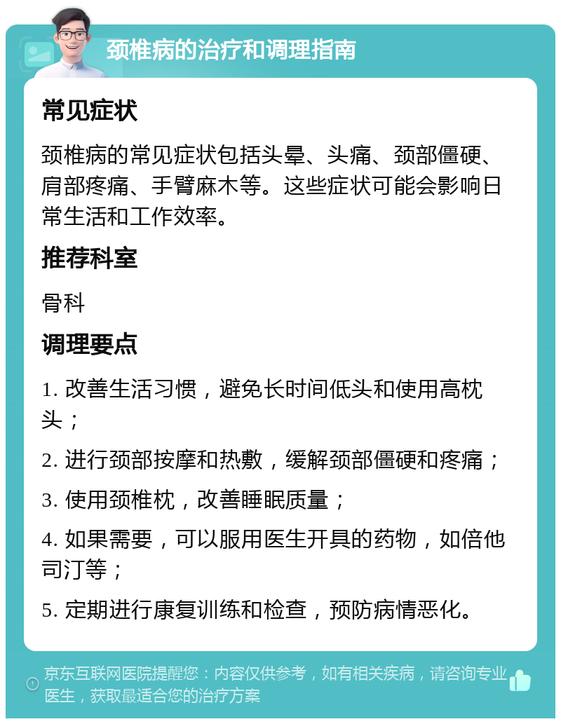 颈椎病的治疗和调理指南 常见症状 颈椎病的常见症状包括头晕、头痛、颈部僵硬、肩部疼痛、手臂麻木等。这些症状可能会影响日常生活和工作效率。 推荐科室 骨科 调理要点 1. 改善生活习惯，避免长时间低头和使用高枕头； 2. 进行颈部按摩和热敷，缓解颈部僵硬和疼痛； 3. 使用颈椎枕，改善睡眠质量； 4. 如果需要，可以服用医生开具的药物，如倍他司汀等； 5. 定期进行康复训练和检查，预防病情恶化。