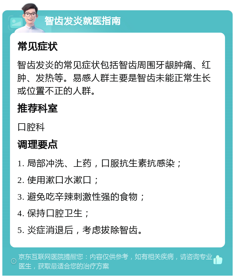 智齿发炎就医指南 常见症状 智齿发炎的常见症状包括智齿周围牙龈肿痛、红肿、发热等。易感人群主要是智齿未能正常生长或位置不正的人群。 推荐科室 口腔科 调理要点 1. 局部冲洗、上药，口服抗生素抗感染； 2. 使用漱口水漱口； 3. 避免吃辛辣刺激性强的食物； 4. 保持口腔卫生； 5. 炎症消退后，考虑拔除智齿。