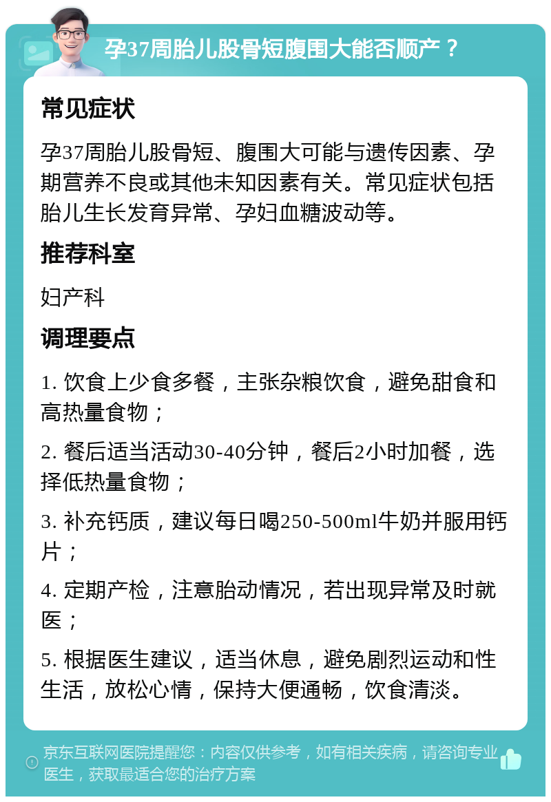 孕37周胎儿股骨短腹围大能否顺产？ 常见症状 孕37周胎儿股骨短、腹围大可能与遗传因素、孕期营养不良或其他未知因素有关。常见症状包括胎儿生长发育异常、孕妇血糖波动等。 推荐科室 妇产科 调理要点 1. 饮食上少食多餐，主张杂粮饮食，避免甜食和高热量食物； 2. 餐后适当活动30-40分钟，餐后2小时加餐，选择低热量食物； 3. 补充钙质，建议每日喝250-500ml牛奶并服用钙片； 4. 定期产检，注意胎动情况，若出现异常及时就医； 5. 根据医生建议，适当休息，避免剧烈运动和性生活，放松心情，保持大便通畅，饮食清淡。