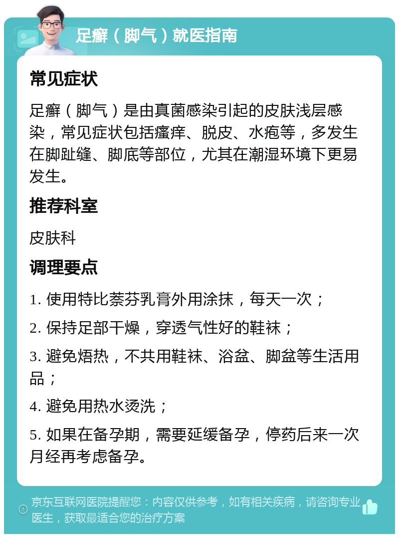 足癣（脚气）就医指南 常见症状 足癣（脚气）是由真菌感染引起的皮肤浅层感染，常见症状包括瘙痒、脱皮、水疱等，多发生在脚趾缝、脚底等部位，尤其在潮湿环境下更易发生。 推荐科室 皮肤科 调理要点 1. 使用特比萘芬乳膏外用涂抹，每天一次； 2. 保持足部干燥，穿透气性好的鞋袜； 3. 避免焐热，不共用鞋袜、浴盆、脚盆等生活用品； 4. 避免用热水烫洗； 5. 如果在备孕期，需要延缓备孕，停药后来一次月经再考虑备孕。