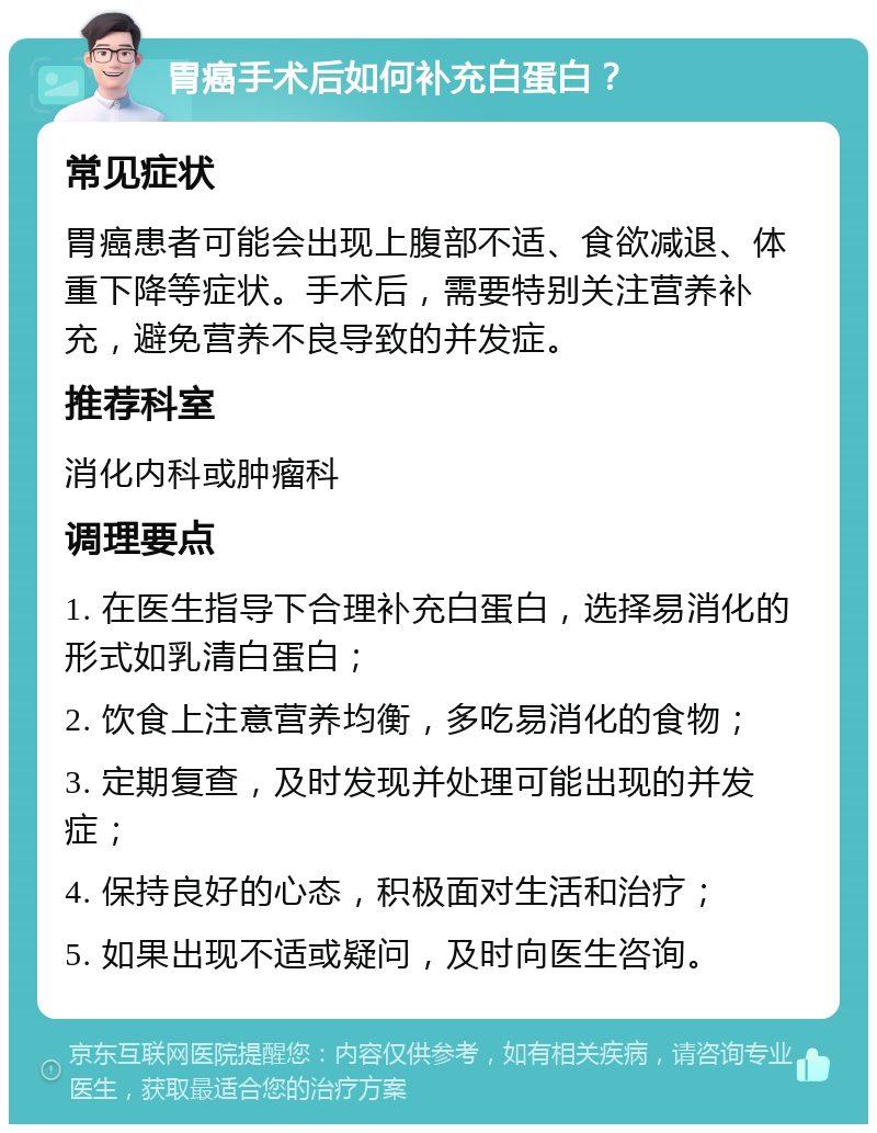 胃癌手术后如何补充白蛋白？ 常见症状 胃癌患者可能会出现上腹部不适、食欲减退、体重下降等症状。手术后，需要特别关注营养补充，避免营养不良导致的并发症。 推荐科室 消化内科或肿瘤科 调理要点 1. 在医生指导下合理补充白蛋白，选择易消化的形式如乳清白蛋白； 2. 饮食上注意营养均衡，多吃易消化的食物； 3. 定期复查，及时发现并处理可能出现的并发症； 4. 保持良好的心态，积极面对生活和治疗； 5. 如果出现不适或疑问，及时向医生咨询。