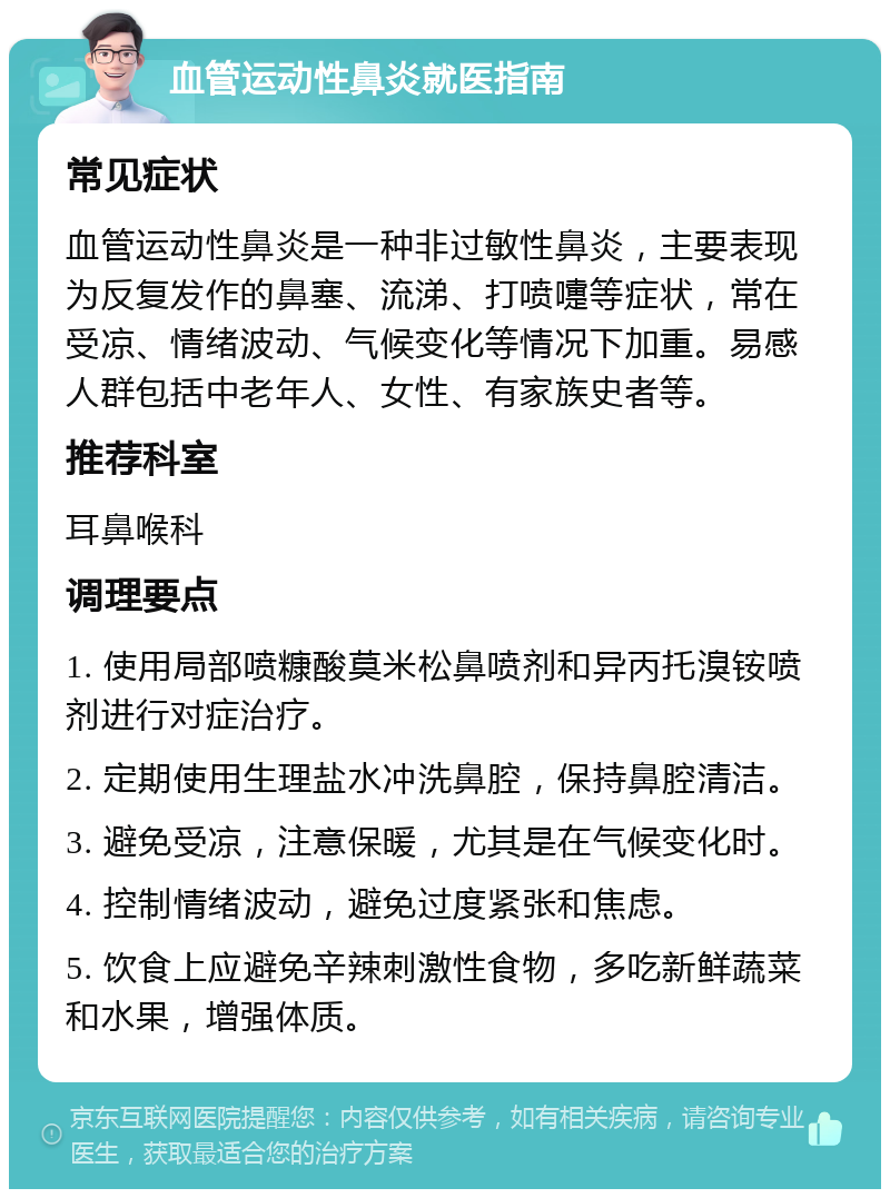 血管运动性鼻炎就医指南 常见症状 血管运动性鼻炎是一种非过敏性鼻炎，主要表现为反复发作的鼻塞、流涕、打喷嚏等症状，常在受凉、情绪波动、气候变化等情况下加重。易感人群包括中老年人、女性、有家族史者等。 推荐科室 耳鼻喉科 调理要点 1. 使用局部喷糠酸莫米松鼻喷剂和异丙托溴铵喷剂进行对症治疗。 2. 定期使用生理盐水冲洗鼻腔，保持鼻腔清洁。 3. 避免受凉，注意保暖，尤其是在气候变化时。 4. 控制情绪波动，避免过度紧张和焦虑。 5. 饮食上应避免辛辣刺激性食物，多吃新鲜蔬菜和水果，增强体质。