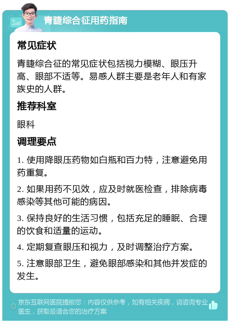 青睫综合征用药指南 常见症状 青睫综合征的常见症状包括视力模糊、眼压升高、眼部不适等。易感人群主要是老年人和有家族史的人群。 推荐科室 眼科 调理要点 1. 使用降眼压药物如白瓶和百力特，注意避免用药重复。 2. 如果用药不见效，应及时就医检查，排除病毒感染等其他可能的病因。 3. 保持良好的生活习惯，包括充足的睡眠、合理的饮食和适量的运动。 4. 定期复查眼压和视力，及时调整治疗方案。 5. 注意眼部卫生，避免眼部感染和其他并发症的发生。