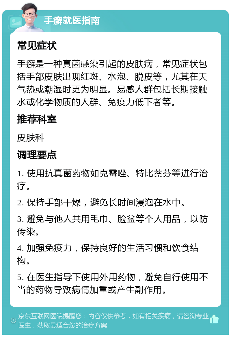 手癣就医指南 常见症状 手癣是一种真菌感染引起的皮肤病，常见症状包括手部皮肤出现红斑、水泡、脱皮等，尤其在天气热或潮湿时更为明显。易感人群包括长期接触水或化学物质的人群、免疫力低下者等。 推荐科室 皮肤科 调理要点 1. 使用抗真菌药物如克霉唑、特比萘芬等进行治疗。 2. 保持手部干燥，避免长时间浸泡在水中。 3. 避免与他人共用毛巾、脸盆等个人用品，以防传染。 4. 加强免疫力，保持良好的生活习惯和饮食结构。 5. 在医生指导下使用外用药物，避免自行使用不当的药物导致病情加重或产生副作用。